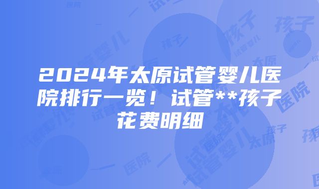 2024年太原试管婴儿医院排行一览！试管**孩子花费明细