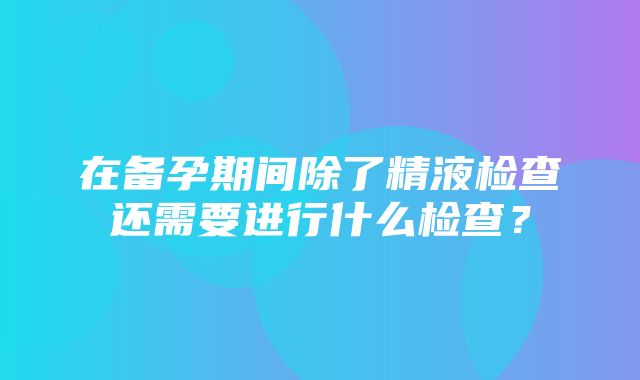 在备孕期间除了精液检查还需要进行什么检查？