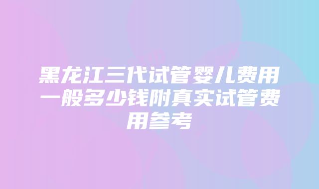 黑龙江三代试管婴儿费用一般多少钱附真实试管费用参考