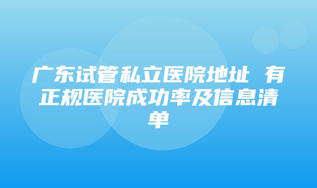 广东试管私立医院地址 有正规医院成功率及信息清单