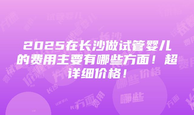 2025在长沙做试管婴儿的费用主要有哪些方面！超详细价格！