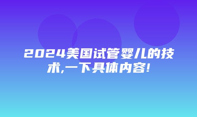 2024美国试管婴儿的技术,一下具体内容!