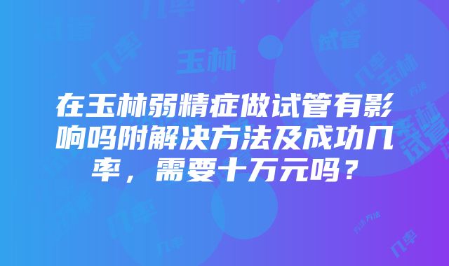 在玉林弱精症做试管有影响吗附解决方法及成功几率，需要十万元吗？