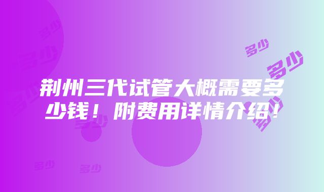 荆州三代试管大概需要多少钱！附费用详情介绍！