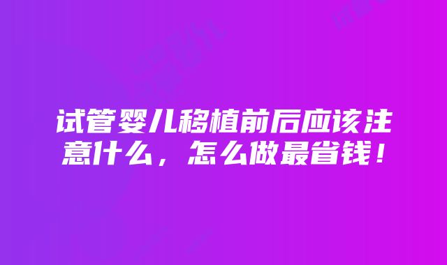 试管婴儿移植前后应该注意什么，怎么做最省钱！