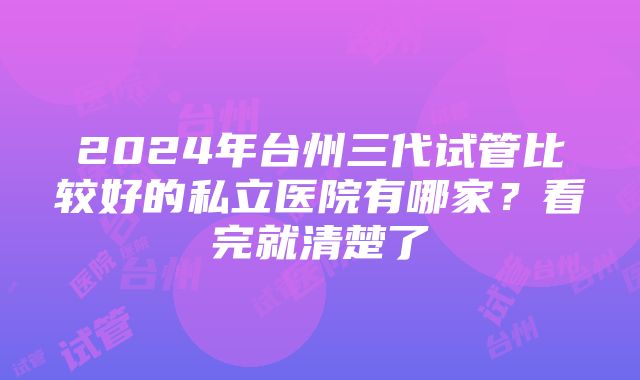 2024年台州三代试管比较好的私立医院有哪家？看完就清楚了