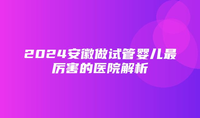 2024安徽做试管婴儿最厉害的医院解析