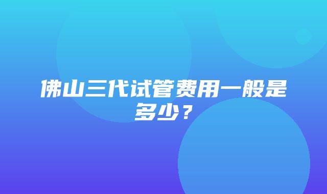 佛山三代试管费用一般是多少？