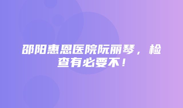 邵阳惠恩医院阮丽琴，检查有必要不！