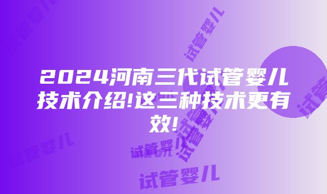 2024河南三代试管婴儿技术介绍!这三种技术更有效!