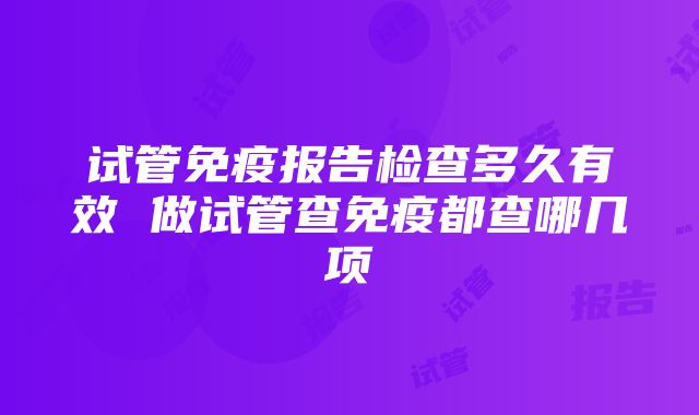 试管免疫报告检查多久有效 做试管查免疫都查哪几项