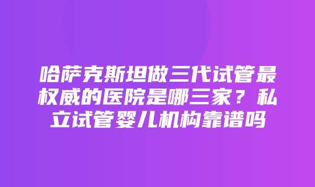 哈萨克斯坦做三代试管最权威的医院是哪三家？私立试管婴儿机构靠谱吗