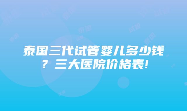 泰国三代试管婴儿多少钱？三大医院价格表!