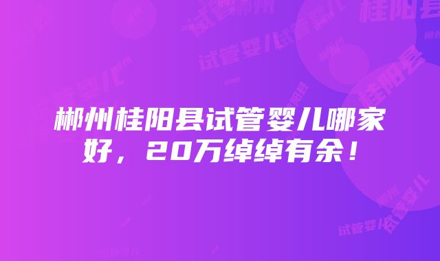 郴州桂阳县试管婴儿哪家好，20万绰绰有余！