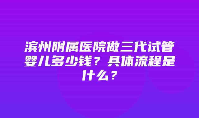 滨州附属医院做三代试管婴儿多少钱？具体流程是什么？