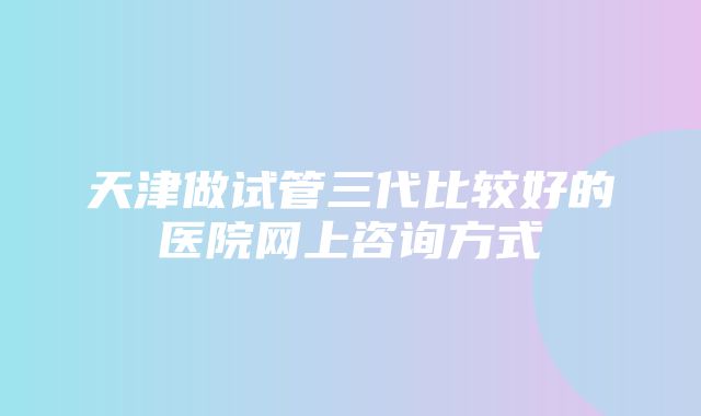 天津做试管三代比较好的医院网上咨询方式