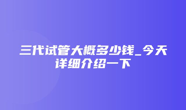 三代试管大概多少钱_今天详细介绍一下