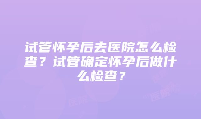 试管怀孕后去医院怎么检查？试管确定怀孕后做什么检查？