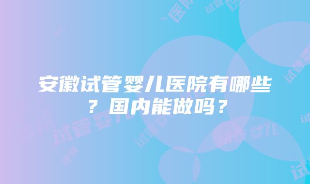 安徽试管婴儿医院有哪些？国内能做吗？