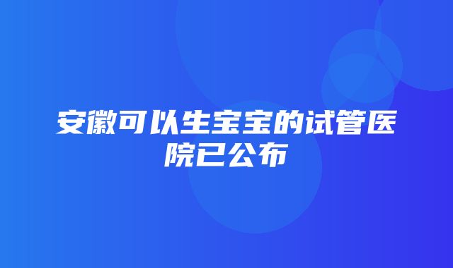 安徽可以生宝宝的试管医院已公布