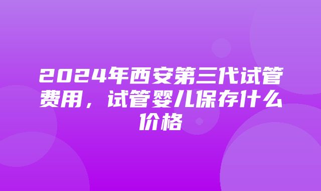 2024年西安第三代试管费用，试管婴儿保存什么价格