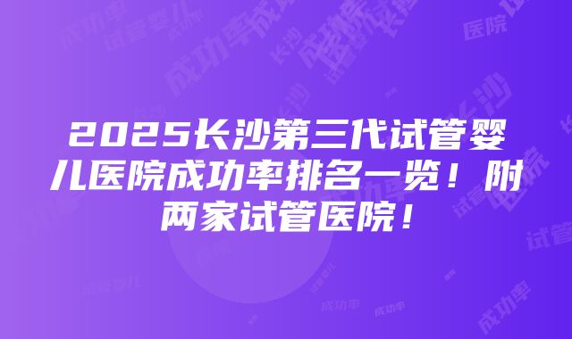 2025长沙第三代试管婴儿医院成功率排名一览！附两家试管医院！