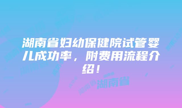 湖南省妇幼保健院试管婴儿成功率，附费用流程介绍！