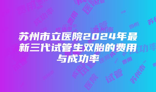 苏州市立医院2024年最新三代试管生双胎的费用与成功率