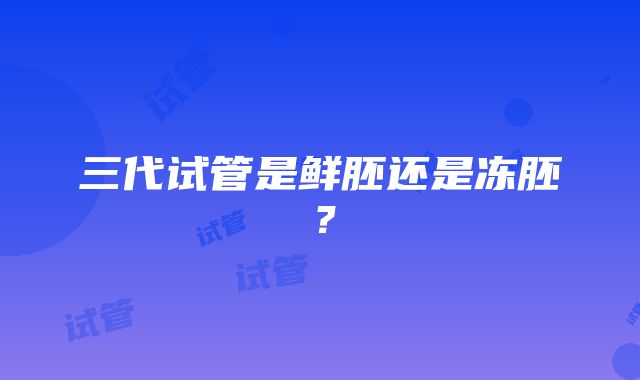 三代试管是鲜胚还是冻胚？