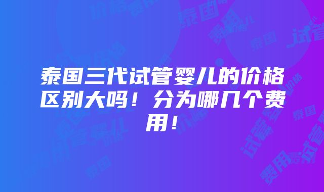 泰国三代试管婴儿的价格区别大吗！分为哪几个费用！