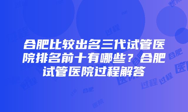 合肥比较出名三代试管医院排名前十有哪些？合肥试管医院过程解答