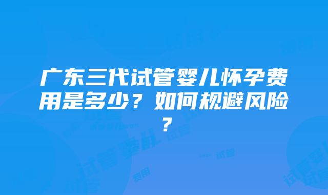 广东三代试管婴儿怀孕费用是多少？如何规避风险？