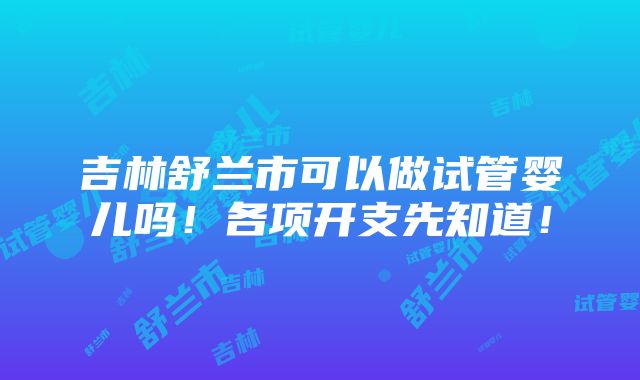 吉林舒兰市可以做试管婴儿吗！各项开支先知道！