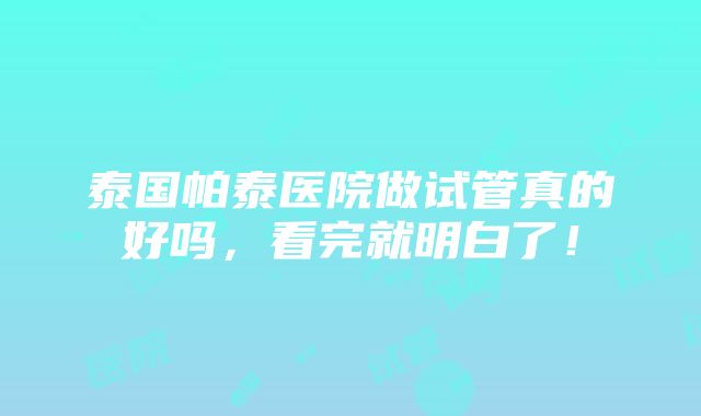 泰国帕泰医院做试管真的好吗，看完就明白了！