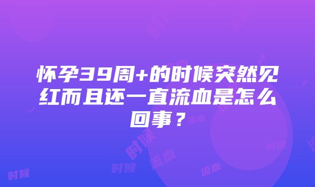 怀孕39周+的时候突然见红而且还一直流血是怎么回事？