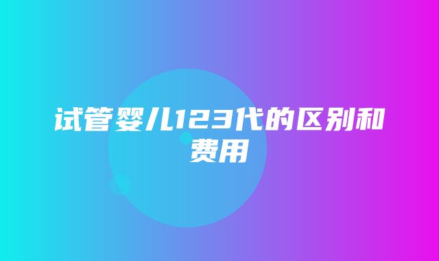 试管婴儿123代的区别和费用