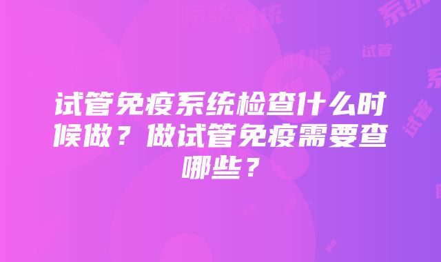 试管免疫系统检查什么时候做？做试管免疫需要查哪些？