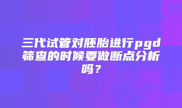 三代试管对胚胎进行pgd筛查的时候要做断点分析吗？