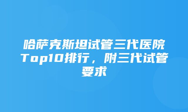 哈萨克斯坦试管三代医院Top10排行，附三代试管要求