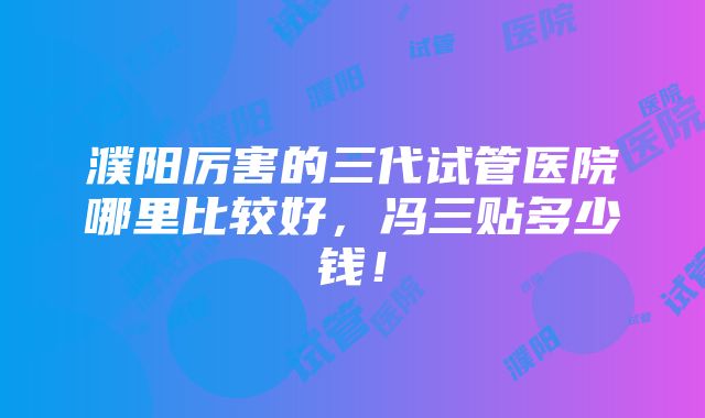 濮阳厉害的三代试管医院哪里比较好，冯三贴多少钱！