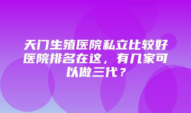 天门生殖医院私立比较好医院排名在这，有几家可以做三代？