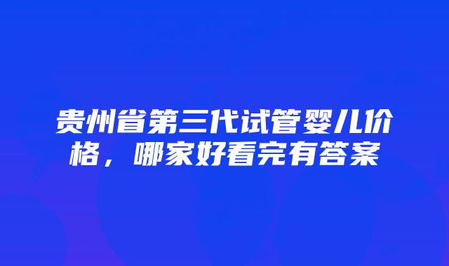 贵州省第三代试管婴儿价格，哪家好看完有答案