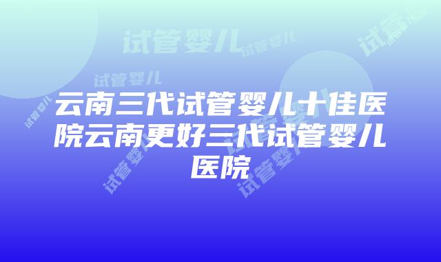 云南三代试管婴儿十佳医院云南更好三代试管婴儿医院