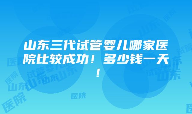 山东三代试管婴儿哪家医院比较成功！多少钱一天！