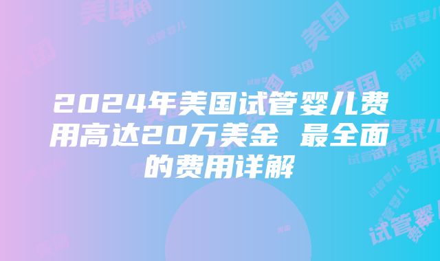 2024年美国试管婴儿费用高达20万美金 最全面的费用详解