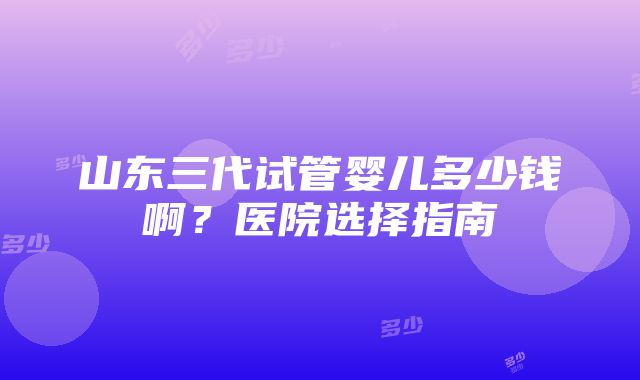 山东三代试管婴儿多少钱啊？医院选择指南