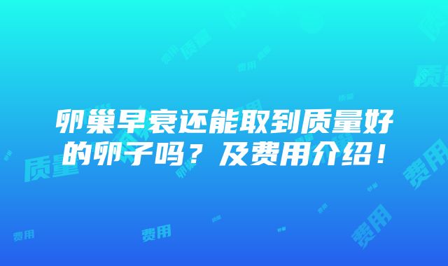 卵巢早衰还能取到质量好的卵子吗？及费用介绍！