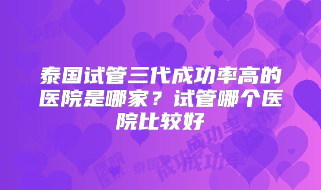 泰国试管三代成功率高的医院是哪家？试管哪个医院比较好