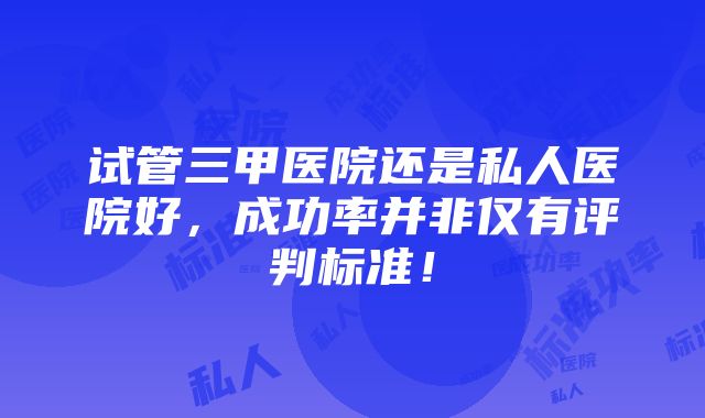 试管三甲医院还是私人医院好，成功率并非仅有评判标准！