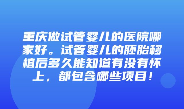 重庆做试管婴儿的医院哪家好。试管婴儿的胚胎移植后多久能知道有没有怀上，都包含哪些项目！